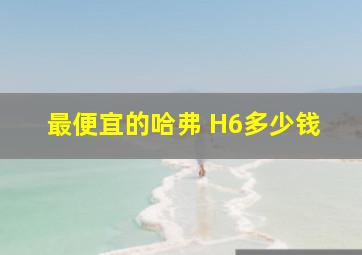 最便宜的哈弗 H6多少钱